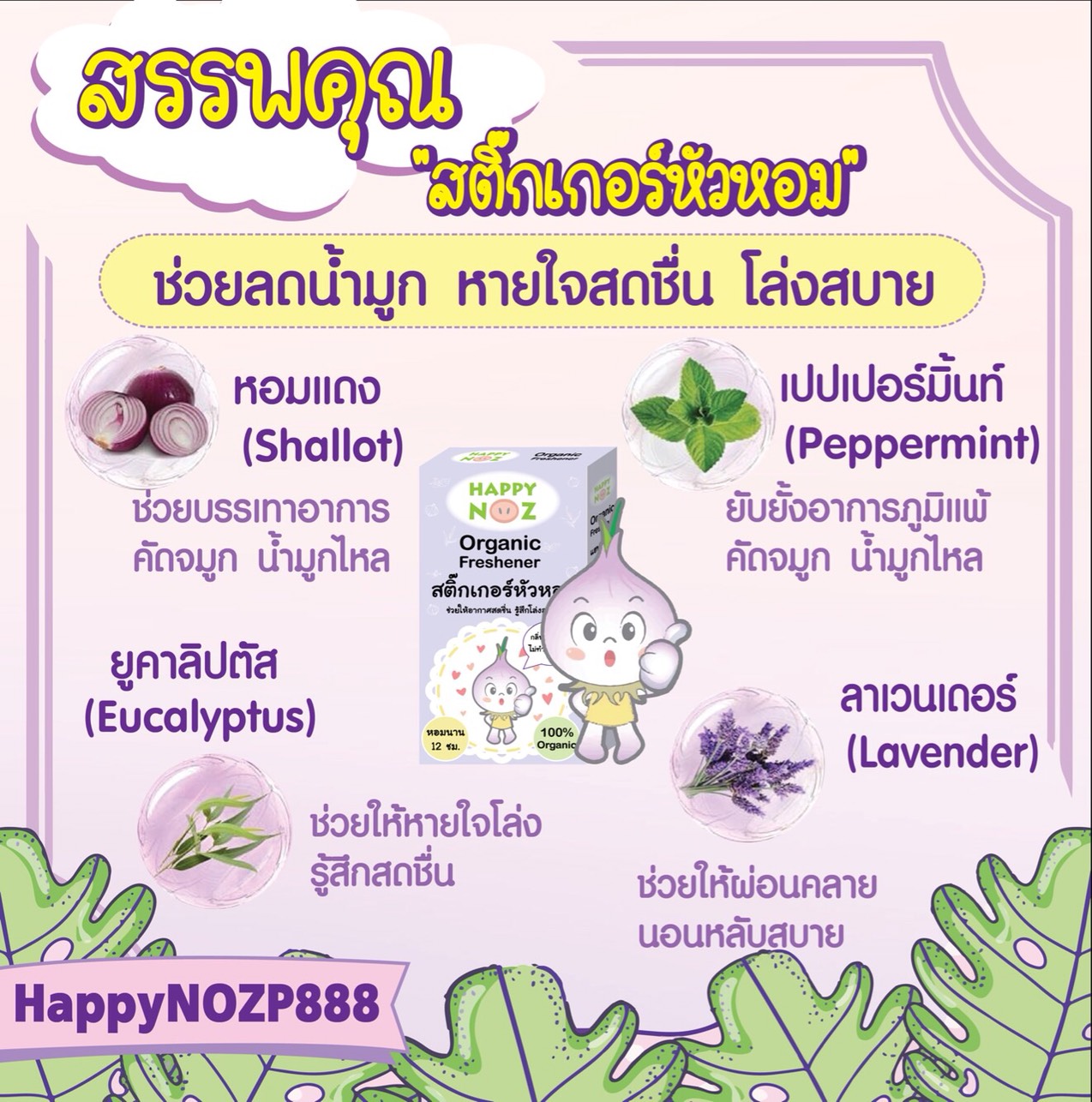 ทำไมต้อง สติ๊กเกอร์หัวหอม HappyNoz จากการวิจัยในหัวหอมแดงนั้น มีน้ำมันอัลลิลิก ไดซัลไฟด์ (Allilic disulfides oil) เป็นน้ำมันหอมระเหย รักษาอาการหวัดเบาๆ ที่ไม่มีไข้ โดยน้ำมันอัลลิลิก ไดซัลไฟด์จากหัวหอมจะช่วยต้านสิ่งแปลกปลอม ลดการอักเสบ ต้านเชื้อไวรัส ขับเสมหะ ต้านเชื้อแบคทีเรีย Happy Noz จึงเลือกใช้หอมแดงเป็นหลักและสารสกัดจากธรรมชาติอื่นๆ โดยนำมาสกัดกลิ่น ช่วยบรรเทาหวัด คัดจมูก น้ำมูกไหล ภูมิแพ้ กลิ่นสกัดจากหัวหอมทำให้หายใจสะดวก สดชื่น ทำให้ผ่อนคลาย เวลานอนหลับสบาย กลิ่นไม่ฉุน ปลอดภัย แม้ทารกแรกเกิด เพราะฉะนั้นเราจึงควรมีติดบ้านไว้นะคะ 